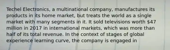 Techel Electronics, a multinational company, manufactures its products in its home market, but treats the world as a single market with many segments in it. It sold televisions worth 47 million in 2017 in international markets, which was more than half of its total revenue. In the context of stages of global experience learning curve, the company is engaged in