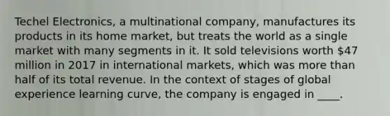 Techel Electronics, a multinational company, manufactures its products in its home market, but treats the world as a single market with many segments in it. It sold televisions worth 47 million in 2017 in international markets, which was more than half of its total revenue. In the context of stages of global experience learning curve, the company is engaged in ____.