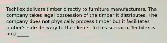 Techilex delivers timber directly to furniture manufacturers. The company takes legal possession of the timber it distributes. The company does not physically process timber but it facilitates timber's safe delivery to the clients. In this scenario, Techilex is a(n) _____.