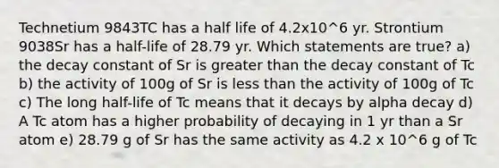 Technetium 9843TC has a half life of 4.2x10^6 yr. Strontium 9038Sr has a half-life of 28.79 yr. Which statements are true? a) the decay constant of Sr is greater than the decay constant of Tc b) the activity of 100g of Sr is less than the activity of 100g of Tc c) The long half-life of Tc means that it decays by alpha decay d) A Tc atom has a higher probability of decaying in 1 yr than a Sr atom e) 28.79 g of Sr has the same activity as 4.2 x 10^6 g of Tc