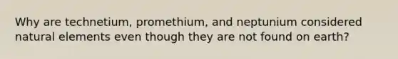 Why are technetium, promethium, and neptunium considered natural elements even though they are not found on earth?