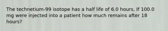 The technetium-99 isotope has a half life of 6.0 hours, If 100.0 mg were injected into a patient how much remains after 18 hours?