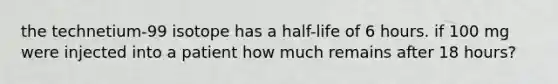 the technetium-99 isotope has a half-life of 6 hours. if 100 mg were injected into a patient how much remains after 18 hours?