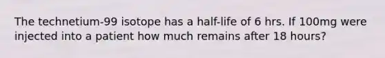 The technetium-99 isotope has a half-life of 6 hrs. If 100mg were injected into a patient how much remains after 18 hours?