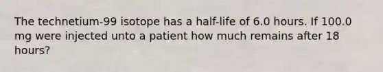 The technetium-99 isotope has a half-life of 6.0 hours. If 100.0 mg were injected unto a patient how much remains after 18 hours?