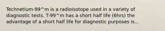 Technetium-99^m is a radioisotope used in a variety of diagnostic tests. T-99^m has a short half life (6hrs) the advantage of a short half life for diagnostic purposes is...