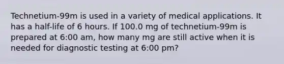 Technetium-99m is used in a variety of medical applications. It has a half-life of 6 hours. If 100.0 mg of technetium-99m is prepared at 6:00 am, how many mg are still active when it is needed for diagnostic testing at 6:00 pm?