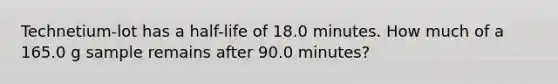 Technetium-lot has a half-life of 18.0 minutes. How much of a 165.0 g sample remains after 90.0 minutes?