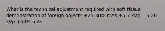 What is the technical adjustment required with soft tissue demonstration of foreign object? +25-30% mAs +5-7 kVp -15-20 kVp +50% mAs