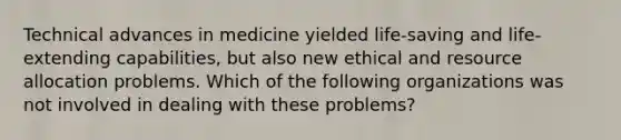 Technical advances in medicine yielded life-saving and life-extending capabilities, but also new ethical and resource allocation problems. Which of the following organizations was not involved in dealing with these problems?