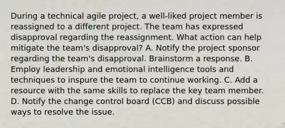 During a technical agile project, a well-liked project member is reassigned to a different project. The team has expressed disapproval regarding the reassignment. What action can help mitigate the team's disapproval? A. Notify the project sponsor regarding the team's disapproval. Brainstorm a response. B. Employ leadership and emotional intelligence tools and techniques to inspure the team to continue working. C. Add a resource with the same skills to replace the key team member. D. Notify the change control board (CCB) and discuss possible ways to resolve the issue.