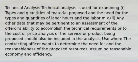 Technical Analysis Technical analysis is used for examining:(i) Types and quantities of material proposed and the need for the types and quantities of labor hours and the labor mix.(ii) Any other data that may be pertinent to an assessment of the offeror's ability to accomplish the technical requirements or to the cost or price analysis of the service or product being proposed should also be included in the analysis. Use when: The contracting officer wants to determine the need for and the reasonableness of the proposed resources, assuming reasonable economy and efficiency.