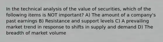 In the technical analysis of the value of securities, which of the following items is NOT important? A) The amount of a company's past earnings B) Resistance and support levels C) A prevailing market trend in response to shifts in supply and demand D) The breadth of market volume