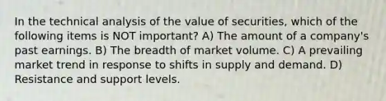 In the technical analysis of the value of securities, which of the following items is NOT important? A) The amount of a company's past earnings. B) The breadth of market volume. C) A prevailing market trend in response to shifts in supply and demand. D) Resistance and support levels.