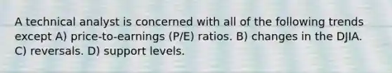 A technical analyst is concerned with all of the following trends except A) price-to-earnings (P/E) ratios. B) changes in the DJIA. C) reversals. D) support levels.