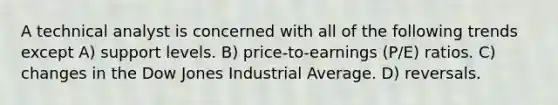 A technical analyst is concerned with all of the following trends except A) support levels. B) price-to-earnings (P/E) ratios. C) changes in the Dow Jones Industrial Average. D) reversals.