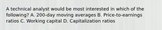 A technical analyst would be most interested in which of the following? A. 200-day moving averages B. Price-to-earnings ratios C. <a href='https://www.questionai.com/knowledge/k6z963kuYr-working-capital' class='anchor-knowledge'>working capital</a> D. Capitalization ratios