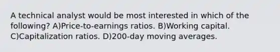 A technical analyst would be most interested in which of the following? A)Price-to-earnings ratios. B)Working capital. C)Capitalization ratios. D)200-day moving averages.