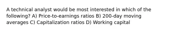 A technical analyst would be most interested in which of the following? A) Price-to-earnings ratios B) 200-day moving averages C) Capitalization ratios D) Working capital