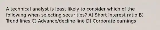 A technical analyst is least likely to consider which of the following when selecting securities? A) Short interest ratio B) Trend lines C) Advance/decline line D) Corporate earnings