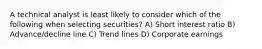 A technical analyst is least likely to consider which of the following when selecting securities? A) Short interest ratio B) Advance/decline line C) Trend lines D) Corporate earnings