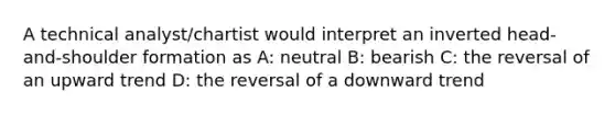 A technical analyst/chartist would interpret an inverted head-and-shoulder formation as A: neutral B: bearish C: the reversal of an upward trend D: the reversal of a downward trend