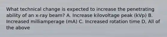 What technical change is expected to increase the penetrating ability of an x-ray beam? A. Increase kilovoltage peak (kVp) B. Increased milliamperage (mA) C. Increased rotation time D, All of the above