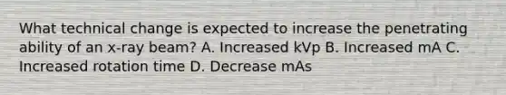 What technical change is expected to increase the penetrating ability of an x-ray beam? A. Increased kVp B. Increased mA C. Increased rotation time D. Decrease mAs