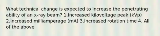 What technical change is expected to increase the penetrating ability of an x-ray beam? 1.Increased kilovoltage peak (kVp) 2.Increased milliamperage (mA) 3.Increased rotation time 4. All of the above