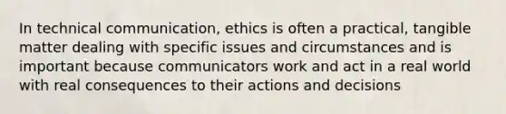 In technical communication, ethics is often a practical, tangible matter dealing with specific issues and circumstances and is important because communicators work and act in a real world with real consequences to their actions and decisions