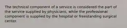 The technical component of a service is considered the part of the service supplied by physicians, while the professional component is supplied by the hospital or freestanding surgical center.