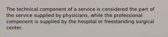 The technical component of a service is considered the part of the service supplied by physicians, while the professional component is supplied by the hospital or freestanding surgical center.