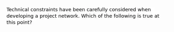 Technical constraints have been carefully considered when developing a project network. Which of the following is true at this point?