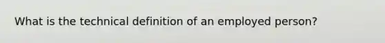 What is the technical definition of an employed person?