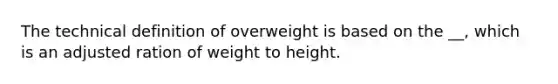 The technical definition of overweight is based on the __, which is an adjusted ration of weight to height.