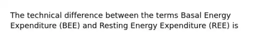 The technical difference between the terms Basal Energy Expenditure (BEE) and Resting Energy Expenditure (REE) is