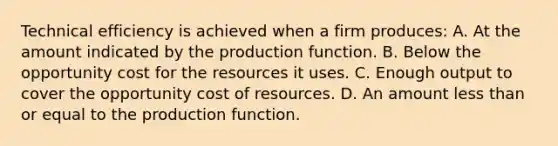 Technical efficiency is achieved when a firm produces: A. At the amount indicated by the production function. B. Below the opportunity cost for the resources it uses. C. Enough output to cover the opportunity cost of resources. D. An amount less than or equal to the production function.