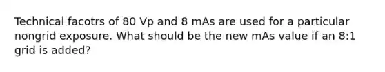 Technical facotrs of 80 Vp and 8 mAs are used for a particular nongrid exposure. What should be the new mAs value if an 8:1 grid is added?