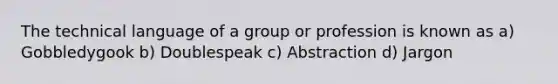 The technical language of a group or profession is known as a) Gobbledygook b) Doublespeak c) Abstraction d) Jargon