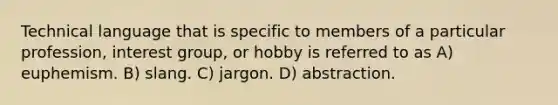 Technical language that is specific to members of a particular profession, interest group, or hobby is referred to as A) euphemism. B) slang. C) jargon. D) abstraction.