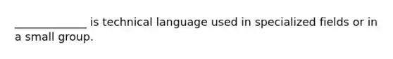 _____________ is technical language used in specialized fields or in a small group.