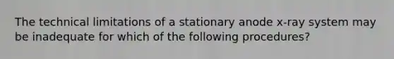 The technical limitations of a stationary anode x-ray system may be inadequate for which of the following procedures?