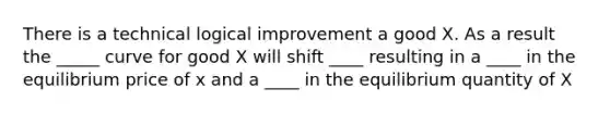 There is a technical logical improvement a good X. As a result the _____ curve for good X will shift ____ resulting in a ____ in the equilibrium price of x and a ____ in the equilibrium quantity of X