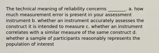 The technical meaning of reliability concerns ________. a. how much measurement error is present in your assessment instrument b. whether an instrument accurately assesses the construct it is intended to measure c. whether an instrument correlates with a similar measure of the same construct d. whether a sample of participants reasonably represents the population of interest