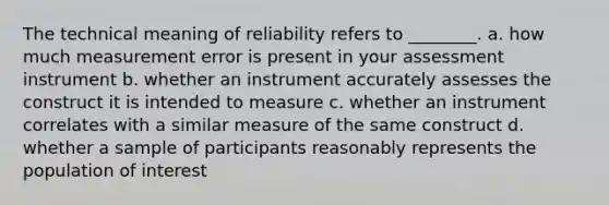 The technical meaning of reliability refers to ________. a. how much measurement error is present in your assessment instrument b. whether an instrument accurately assesses the construct it is intended to measure c. whether an instrument correlates with a similar measure of the same construct d. whether a sample of participants reasonably represents the population of interest