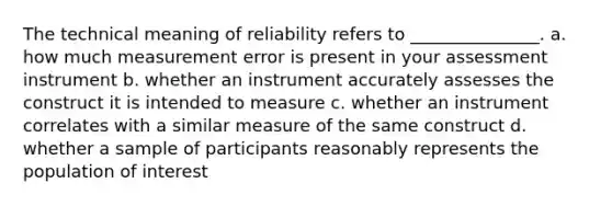 The technical meaning of reliability refers to _______________. a. how much measurement error is present in your assessment instrument b. whether an instrument accurately assesses the construct it is intended to measure c. whether an instrument correlates with a similar measure of the same construct d. whether a sample of participants reasonably represents the population of interest