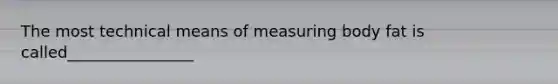 The most technical means of measuring body fat is called________________