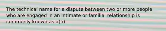 The technical name for a dispute between two or more people who are engaged in an intimate or familial relationship is commonly known as a(n)