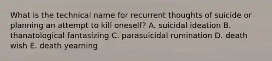 What is the technical name for recurrent thoughts of suicide or planning an attempt to kill oneself? A. suicidal ideation B. thanatological fantasizing C. parasuicidal rumination D. death wish E. death yearning