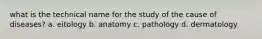 what is the technical name for the study of the cause of diseases? a. eitology b. anatomy c. pathology d. dermatology